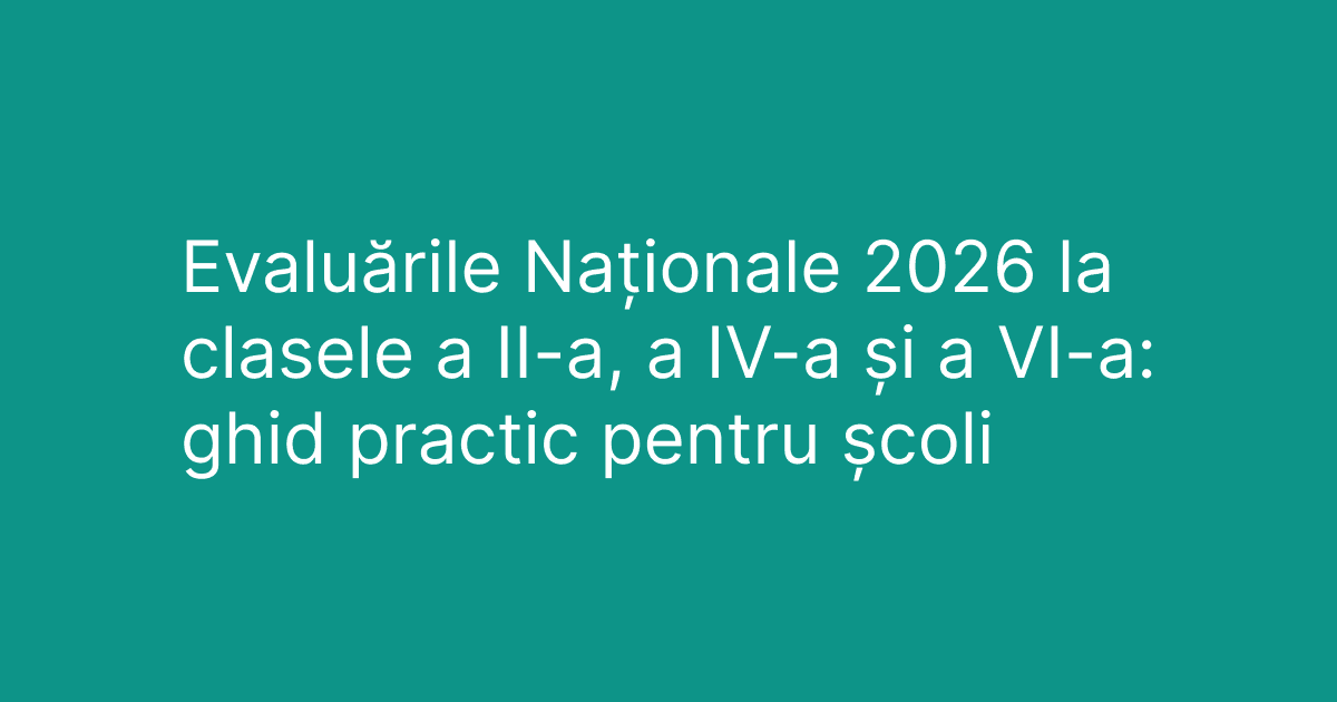 Evaluările Naționale 2026 la clasele a II-a, a IV-a și a VI-a: ghid practic complet pentru școli